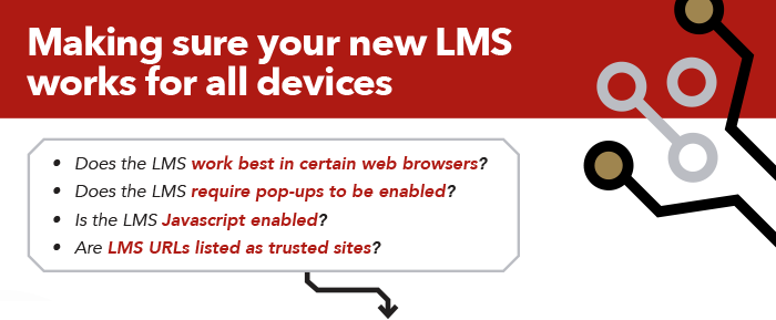 Making sure your new LMS works for your user base: Does the LMS work best in certain web browsers? Does the LMS require pop-ups to be enabled? Is the LMS Javascript enabled? Are LMS URLs listed as trusted sites?