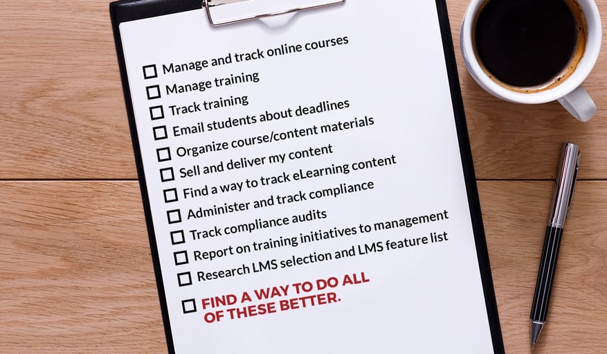 Manage and track online courses, Manage training, Track training, Email students about deadlines, Organize course/content materials, Sell and deliver my content, Find a way to track eLearning content, Administer and track compliance, Track compliance audits, Report on training initiatives to management, Research LMS selection and LMS feature list, FIND A WAY TO DO ALL OF THESE BETTER. Manage and track online courses, Manage training, Track training, Email students about deadlines, Organize course/content materials, Sell and deliver my content, Find a way to track eLearning content, Administer and track compliance, Track compliance audits, Report on training initiatives to management, Research LMS selection and LMS feature list, FIND A WAY TO DO ALL OF THESE BETTER.
