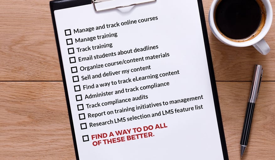 Manage and track online courses, Manage training, Track training, Email students about deadlines, Organize course/content materials, Sell and deliver my content, Find a way to track eLearning content, Administer and track compliance, Track compliance audits, Report on training initiatives to management, Research LMS selection and LMS feature list, FIND A WAY TO DO ALL OF THESE BETTER.